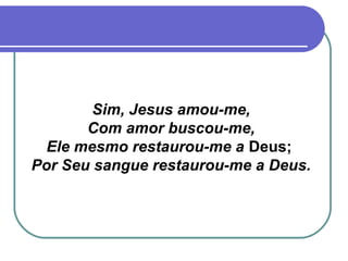 Sim, Jesus amou-me,
Com amor buscou-me,
Ele mesmo restaurou-me a Deus;
Por Seu sangue restaurou-me a Deus.
 