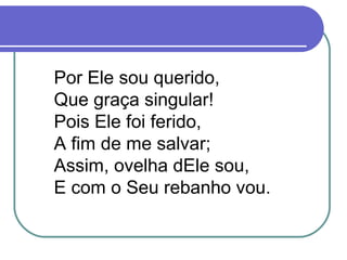 Por Ele sou querido,
Que graça singular!
Pois Ele foi ferido,
A fim de me salvar;
Assim, ovelha dEle sou,
E com o Seu rebanho vou.
 