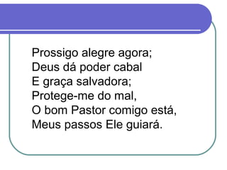Prossigo alegre agora;
Deus dá poder cabal
E graça salvadora;
Protege-me do mal,
O bom Pastor comigo está,
Meus passos Ele guiará.
 