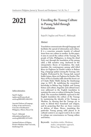 Southeastern Philippines Journal of Research and Development, Vol. 26, No. 2 97
Unveiling the Tausug Culture
in Parang Sabil through
Translation
Sajed S. Ingilan and Nena C. Abdurajak
Abstract
Translation communicates through language and
facilitates the spread of information and culture.
It is a conscious semantic transfer of cultural
items from one culture to another. In this paper,
it aims to unveil the culture of the Tausugs, the
people of Sulu, Philippines, in doing the jihad
(holy war) through the translation of the parang
sabil, a folk narrative song. Anchored on the
interpretative theory of translation, this study
translates the contemporary parang sabil titled
Kissa sin Pagbunu ha Zambo written in Bahasa
Sug, a language spoken among the Tausugs, into
English. Performed by the Tausug lady named
Indah Anjam, Kissa sin Pagbunu ha Zambo (The
Story of War in Zambo) talks about the heroic act
of Ustadz Habir Malik during the Zamboanga
siege in 2013. By mobilizing the researchers’
knowledge in Bahasa Sug, English, and Tausug
history and culture, linguistic and cultural issues
were addressed in the English translation to
maintain the sense or culture of doing the Tausug
jihad. The researchers faithfully expressed in the
English translation the culture of the Tausugs
by maintaining the identity of the Tausugs as
Muslims, by showing that the Tausugs are in
unity to defend their homeland and religion,
and by projecting that they are brave warriors
in defense of Islam. Hence, translating this
particular Tausug parang sabil placed in its
cultural context is an urgent work to do in order
to enlarge our consciousness on Tausug culture
and history.
Keywords: translation studies, Mindanao
	 studies, interpretative approach,
	 Bahasa Sug, Philippines	
2021
Author information:
Sajed S. Ingilan
ingilan.sajed@usep.edu.ph
orcid.org/0000-0002-4466-2028
Associate Professor of Language,
College of Arts and Sciences,
University of Southeastern
Philippines, Obrero, Davao City
Nena C. Abdurajak
abdurajaknena@gmail.com
orcid.org/0000-0002-1633-6428
Assistant Professor of Filipino,
Western Mindanao State University,
Zamboanga City
 