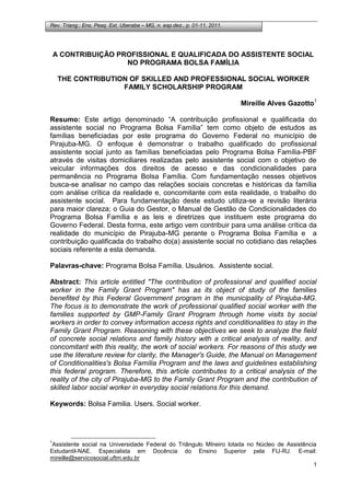 Rev. Triang.: Ens. Pesq. Ext. Uberaba – MG, n. esp.dez., p. 01-11, 2011.
1
A CONTRIBUIÇÃO PROFISSIONAL E QUALIFICADA DO ASSISTENTE SOCIAL
NO PROGRAMA BOLSA FAMÍLIA
THE CONTRIBUTION OF SKILLED AND PROFESSIONAL SOCIAL WORKER
FAMILY SCHOLARSHIP PROGRAM
Mireille Alves Gazotto1
Resumo: Este artigo denominado “A contribuição profissional e qualificada do
assistente social no Programa Bolsa Família” tem como objeto de estudos as
famílias beneficiadas por este programa do Governo Federal no município de
Pirajuba-MG. O enfoque é demonstrar o trabalho qualificado do profissional
assistente social junto as famílias beneficiadas pelo Programa Bolsa Família-PBF
através de visitas domiciliares realizadas pelo assistente social com o objetivo de
veicular informações dos direitos de acesso e das condicionalidades para
permanência no Programa Bolsa Família. Com fundamentação nesses objetivos
busca-se analisar no campo das relações sociais concretas e históricas da família
com análise crítica da realidade e, concomitante com esta realidade, o trabalho do
assistente social. Para fundamentação deste estudo utiliza-se a revisão literária
para maior clareza; o Guia do Gestor, o Manual de Gestão de Condicionalidades do
Programa Bolsa Família e as leis e diretrizes que instituem este programa do
Governo Federal. Desta forma, este artigo vem contribuir para uma análise crítica da
realidade do município de Pirajuba-MG perante o Programa Bolsa Família e a
contribuição qualificada do trabalho do(a) assistente social no cotidiano das relações
sociais referente a esta demanda.
Palavras-chave: Programa Bolsa Família. Usuários. Assistente social.
Abstract: This article entitled "The contribution of professional and qualified social
worker in the Family Grant Program" has as its object of study of the families
benefited by this Federal Government program in the municipality of Pirajuba-MG.
The focus is to demonstrate the work of professional qualified social worker with the
families supported by GMP-Family Grant Program through home visits by social
workers in order to convey information access rights and conditionalities to stay in the
Family Grant Program. Reasoning with these objectives we seek to analyze the field
of concrete social relations and family history with a critical analysis of reality, and
concomitant with this reality, the work of social workers. For reasons of this study we
use the literature review for clarity, the Manager's Guide, the Manual on Management
of Conditionalities's Bolsa Família Program and the laws and guidelines establishing
this federal program. Therefore, this article contributes to a critical analysis of the
reality of the city of Pirajuba-MG to the Family Grant Program and the contribution of
skilled labor social worker in everyday social relations for this demand.
Keywords: Bolsa Familia. Users. Social worker.
1
Assistente social na Universidade Federal do Triângulo MIneiro lotada no Núcleo de Assistência
Estudantil-NAE. Especialista em Docência do Ensino Superior pela FIJ-RJ. E-mail:
mireille@servicosocial.uftm.edu.br
 