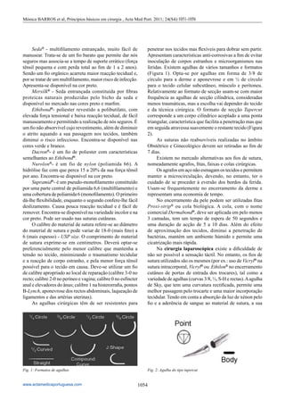 1054
www.actamedicaportuguesa.com
	Seda®
- multifilamento entrançado, muito fácil de
manusear. Trata-se de um fio barato que permite dar nós
seguros mas associa-se a tempo de suporte errático (força
tênsil pequena e com perda total ao fim de 1 a 2 anos).
Sendo um fio orgânico acarreta maior reacção tecidual e,
por se tratar de um multifilamento, maior risco de infecção.
Apresenta-se disponível na cor preto.
	Mersilk®
- Seda entrançada constituída por fibras
proteicas naturais produzidas pelo bicho da seda e
disponível no mercado nas cores preto e marfim.
	Ethibond®
- poliester revestido a polibutilato, com
elevada força tensional e baixa reacção tecidual, de fácil
manuseamento e permitindo a realização de nós seguros. É
um fio não absorvível cujo revestimento, além de diminuir
o atrito aquando a sua passagem nos tecidos, também
diminui o risco infeccioso. Encontra-se disponível nas
cores verde e branco.
	Dacron®
- é um fio de poliester com características
semelhantes ao Ethibond®
.
	Nurolon®
- é um fio de nylon (poliamida 66). A
hidrólise faz com que perca 15 a 20% da sua força tênsil
por ano. Encontra-se disponível na cor preto.
	Supramid®
- é um pseudo-monofilamento constituído
por uma parte central de poliamida 6,6 (multifilamento) e
uma cobertura de poliamida 6 (monofilamento). O primeiro
dá-lhe flexibilidade, enquanto o segundo confere-lhe fácil
deslizamento. Causa pouca reacção tecidual e é fácil de
remover. Encontra-se disponível na variedade incolor e na
cor preto. Pode ser usado nas suturas cutâneas.
	 O calibre do material de sutura refere-se ao diâmetro
do material de sutura e pode variar de 18-0 (mais fino) a
6 (mais espesso) - USP size. O comprimento do material
de sutura exprime-se em centimetros. Deverá optar-se
preferencialmente pelo menor calibre que mantenha a
tensão no tecido, minimizando o traumatismo tecidular
e a reacção de corpo estranho, e pela menor força tênsil
possível para o tecido em causa. Deve-se utilizar um fio
de calibre apropriado ao local de reparação (calibre 3-0 no
recto; calibre 2-0 no períneo e vagina; calibre 0 no esfíncter
anal e elevadores do ânus; calibre 1 na histerorrafia, pontos
B-Lynch, aponevrose dos rectos abdominais, laqueação de
ligamentos e das artérias uterinas).
	 As agulhas cirúrgicas têm de ser resistentes para
penetrar nos tecidos mas flexíveis para dobrar sem partir.
Apresentam características anti-corrosivas a fim de evitar
inoculação de corpos estranhos e microorganismos nas
feridas. Existem agulhas de vários tamanhos e formatos
(Figura 1). Opta-se por agulhas em forma de 3/8 de
círculo para a derme e aponevrose e em ½ de círculo
para o tecido celular subcutâneo, músculo e peritoneu.
Relativamente ao formato de secção usam-se com maior
frequência as agulhas de secção cilíndrica, consideradas
menos traumáticas, mas a escolha vai depender do tecido
e da técnica cirúrgica. O formato de secção Tapercut
corresponde a um corpo cilíndrico acoplado a uma ponta
triangular, característica que facilita a penetração mas que
em seguida atravessa suavemente o restante tecido (Figura
2).
	 As suturas não reabsovíveis realizadas no âmbito
Obstétrico e Ginecológico devem ser retiradas ao fim de
7 dias.
	 Existem no mercado alternativas aos fios de sutura,
nomeadamente agrafos, fitas, faixas e colas cirúrgicas.
	 Os agrafos em aço não esmagam os tecidos e permitem
manter a microcirculação, devendo, no entanto, ter o
cuidado de se proceder à eversão dos bordos da ferida.
Usam-se frequentemente no encerramento da derme e
representam uma economia de tempo.
	 No encerramento da pele podem ser utilizadas fitas
Proxi-strip®
ou cola biológica. A cola, com o nome
comercial Dermabond®
, deve ser aplicada em pelo menos
3 camadas, tem um tempo de espera de 50 segundos e
uma duração de acção de 5 a 10 dias. Além do efeito
de aproximação dos tecidos, diminui a penetração de
bactérias, mantém um ambiente húmido e permite uma
cicatrização mais rápida.
	Na cirurgia laparoscópica existe a dificuldade de
não ser possível a sensação táctil. No entanto, os fios de
sutura utilizados são os mesmos (por ex.: uso de Vicryl®
na
sutura intracorporal, Vicryl®
ou Ethilon®
no encerramento
cutâneo de portas de entrada dos trocares), tal como a
variedade de agulhas (curvas 3/8, ½, S-H e rectas).Aagulha
de Sky, que tem uma curvatura rectificada, permite uma
melhor passagem pelo trocarte e uma maior incorporação
tecidular. Tendo em conta a absorção da luz de xénon pelo
fio e a aderência de sangue ao material de sutura, a sua
Fig. 1: Formatos de agulhas Fig. 2: Agulha do tipo tupercut
Mónica BARROS et al, Princípios básicos em cirurgia , Acta Med Port. 2011; 24(S4):1051-1056
 