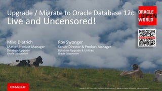 Copyright © 2015 Oracle and/or its affiliates. All rights reserved. |
Upgrade / Migrate to Oracle Database 12c
Live and Uncensored!
Roy Swonger
Senior Director & Product Manager
Database Upgrade & Utilities
Oracle Corporation
Upgrade and Migrate to Oracle 12c - Live and Uncensored!
Mike Dietrich
Master Product Manager
Database Upgrade
Oracle Corporation
 