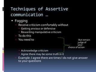 Techniques of Assertive
communication …
 Fogging
 Receive criticism comfortably without
 Getting anxious or defensive
 Rewarding manipulative criticism
 To do this
 You need to But remain
judge of
your
choice of action
 Acknowledge criticism
 Agree there may be some truth in it
 Example :I agree there are times I do not give answer
to your questions
 