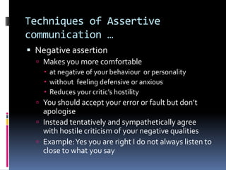 Techniques of Assertive
communication …
 Negative assertion
 Makes you more comfortable
 at negative of your behaviour or personality
 without feeling defensive or anxious
 Reduces your critic’s hostility
 You should accept your error or fault but don’t
apologise
 Instead tentatively and sympathetically agree
with hostile criticism of your negative qualities
 Example:Yes you are right I do not always listen to
close to what you say
 