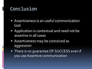 Conclusion
 Assertiveness is an useful communication
tool
 Application is contextual and need not be
assertive in all cases
 Assertiveness may be conceived as
aggression
 There is no guarantee OF SUCCESS even if
you use Assertive communication
 