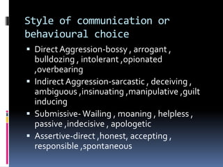Style of communication or
behavioural choice
 DirectAggression-bossy , arrogant ,
bulldozing , intolerant ,opionated
,overbearing
 Indirect Aggression-sarcastic , deceiving ,
ambiguous ,insinuating ,manipulative ,guilt
inducing
 Submissive- Wailing , moaning , helpless ,
passive ,indecisive , apologetic
 Assertive-direct ,honest, accepting ,
responsible ,spontaneous
 