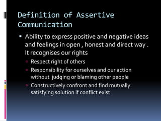 Definition of Assertive
Communication
 Ability to express positive and negative ideas
and feelings in open , honest and direct way .
It recognises our rights
 Respect right of others
 Responsibility for ourselves and our action
without judging or blaming other people
 Constructively confront and find mutually
satisfying solution if conflict exist
 