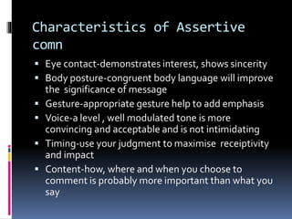 Characteristics of Assertive
comn
 Eye contact-demonstrates interest, shows sincerity
 Body posture-congruent body language will improve
the significance of message
 Gesture-appropriate gesture help to add emphasis
 Voice-a level , well modulated tone is more
convincing and acceptable and is not intimidating
 Timing-use your judgment to maximise receiptivity
and impact
 Content-how, where and when you choose to
comment is probably more important than what you
say
 
