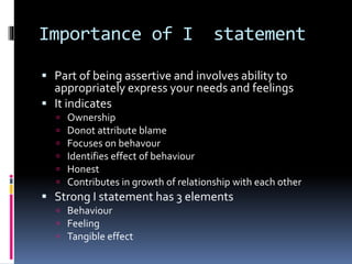 Importance of I statement
 Part of being assertive and involves ability to
appropriately express your needs and feelings
 It indicates
 Ownership
 Donot attribute blame
 Focuses on behavour
 Identifies effect of behaviour
 Honest
 Contributes in growth of relationship with each other
 Strong I statement has 3 elements
 Behaviour
 Feeling
 Tangible effect
 