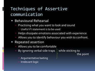 Techniques of Assertive
communication
 Behavioural Rehearsal
 Practising what you want to look and sound
 Useful if I statement is to be used
 Helps dissipate emotions associated with experience
 Allows you to identify behaviour you wish to confront.
 Repeated assertion
 Allows you to be comfortable
 By ignoring verbal side traps while sticking to
the point
 Argumentative baiting
 Irrelevant logic
 