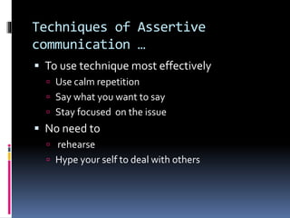 Techniques of Assertive
communication …
 To use technique most effectively
 Use calm repetition
 Say what you want to say
 Stay focused on the issue
 No need to
 rehearse
 Hype your self to deal with others
 