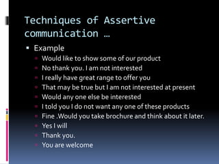 Techniques of Assertive
communication …
 Example
 Would like to show some of our product
 No thank you. I am not interested
 I really have great range to offer you
 That may be true but I am not interested at present
 Would any one else be interested
 I told you I do not want any one of these products
 Fine .Would you take brochure and think about it later.
 Yes I will
 Thank you.
 You are welcome
 