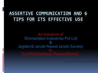 ASSERTIVE COMMUNICATION AND 6
TIPS FOR ITS EFFECTIVE USE
An Initiative of
Shivnandani Industries Pvt Ltd
&
Jagdamb Janaki Nawal Janaki Society
By
Col Mukteshwar Prasad(Retd),
MTech,FIE(I),FIETE,FISLE,FInstOD,AMCSI
 