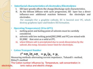 • Interfacial characteristics of electrodes/Electrolytes
I. SEI layer greatly affects the charge/discharge cycle characteristics.
II. As the lithium diffuses with cycle progression, SEI layer has a direct
influence over additional reaction between the electrolyte and
electrodes.
For example:-For a graphite cathode, EC is favored over PC, which
destroy graphene layer and hinders SEI formation.
• Operating Temperature(-20 to 600C)
i. melting point and boiling point of solvents must be carefully
considered.
ii. solvents with low melting point(DEC,DME and PC) are mixed with
EC,DMC that exist as a solid at 00C.
iii. when lithium salt is precipitated due to weak dissociation by the
solvent ,this temp. becomes lower limit for electrolyte.
• Cation Transport Number
t+ =s+/s++s- = m+/m+ + m-
Measuring methods-alternating current impedance , Tubandt’s method,
Hittorf’s method
The Cation number influence by Temperature, salt concentration in
electrolyte, ionic radius and electric charge.
 