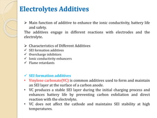 Electrolytes Additives
 Main function of additive to enhance the ionic conductivity, battery life
and safety.
The additives engage in different reactions with electrodes and the
electrolyte.
 Characteristics of Different Additives
 SEI formation additives
 Overcharge inhibitors
 Ionic conductivity enhancers
 Flame retardants
 SEI formation additives
• Vinylene carbonate(VC) is common additives used to form and maintain
an SEI layer at the surface of a carbon anode.
• VC produces a stable SEI layer during the initial charging process and
enhances battery life by preventing carbon exfoliation and direct
reaction with the electrolyte.
• VC does not affect the cathode and maintains SEI stability at high
temperatures.
 