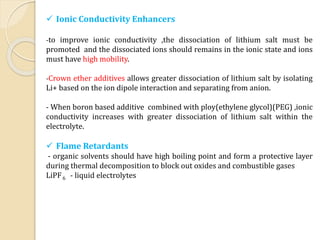  Ionic Conductivity Enhancers
-to improve ionic conductivity ,the dissociation of lithium salt must be
promoted and the dissociated ions should remains in the ionic state and ions
must have high mobility.
-Crown ether additives allows greater dissociation of lithium salt by isolating
Li+ based on the ion dipole interaction and separating from anion.
- When boron based additive combined with ploy(ethylene glycol)(PEG) ,ionic
conductivity increases with greater dissociation of lithium salt within the
electrolyte.
 Flame Retardants
- organic solvents should have high boiling point and form a protective layer
during thermal decomposition to block out oxides and combustible gases
LiPF6 - liquid electrolytes
 
