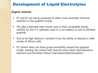 Development of Liquid Electrolytes
Organic Solvents
 PC and EC are being proposed to allow more reversible chemical
reactions in the graphite anode.
 The alkyl carbonate were chosen due to their acceptable anodic
stability for the 4 V cathodes used in Li-ion battery as well as lithiated
graphite.
 Due to its high dielectric constant it has the ability to dissolve a wide
variety of lithium salts.
 PC solvent does not show good reversibility toward the graphite
anode, treating the solvent with fluorine slows down decomposition
reactions and facilitates lithium intercalation/deintercalation.
 