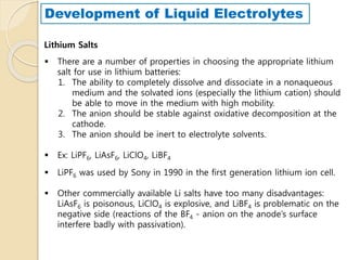  There are a number of properties in choosing the appropriate lithium
salt for use in lithium batteries:
1. The ability to completely dissolve and dissociate in a nonaqueous
medium and the solvated ions (especially the lithium cation) should
be able to move in the medium with high mobility.
2. The anion should be stable against oxidative decomposition at the
cathode.
3. The anion should be inert to electrolyte solvents.
 Ex: LiPF6, LiAsF6, LiClO4, LiBF4
 LiPF6 was used by Sony in 1990 in the first generation lithium ion cell.
 Other commercially available Li salts have too many disadvantages:
LiAsF6 is poisonous, LiClO4 is explosive, and LiBF4 is problematic on the
negative side (reactions of the BF4 - anion on the anode’s surface
interfere badly with passivation).
Lithium Salts
Development of Liquid Electrolytes
 