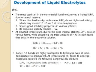  The most used salt in the commercial liquid electrolytes is indeed LiPF6
due to several reasons:
1. When dissolved in alkyl carbonates, LiPF6 shows high conductivity,
which may exceed 10 mS cm-1 at room temperature.
2. Shows good solubility properties in various solvents.
3. Its oxidation stability reaches ~ 5V.
 At elevated temperature, due to the poor thermal stability, LiPF6 exists in
various forms, while absorbing the trace amount of H2O (in ppm level)
that exists in the electrolyte solution.
LiPF6
 Latter, P-F bonds are highly susceptible to hydrolysis even at room-
temperature to produce HF. At temperatures PF5 tends to undergo
hydrolysis, resulted the following dangerous by products
Development of Liquid Electrolytes
 