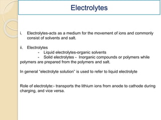 Electrolytes
i. Electrolytes-acts as a medium for the movement of ions and commonly
consist of solvents and salt.
ii. Electrolytes
- Liquid electrolytes-organic solvents
- Solid electrolytes - Inorganic compounds or polymers while
polymers are prepared from the polymers and salt.
In general “electrolyte solution” is used to refer to liquid electrolyte
Role of electrolyte:- transports the lithium ions from anode to cathode during
charging, and vice versa.
 