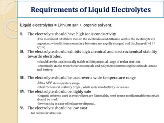 Requirements of Liquid Electrolytes
Liquid electrolytes = Lithium salt + organic solvent.
I. The electrolyte should have high ionic conductivity
-The movement of lithium ions at the electrodes and diffusion within the electrolyte are
important when lithium secondary batteries are rapidly charged and discharged (~10-3
S/cm).
II. The electrolyte should exhibits high chemical and electrochemical stability
towards electrodes.
- should be electrochemically stable within potential range of redox reaction.
- chemically stable towards various metals and polymers constituting the cathode ,anode
and battery.
III. The electrolyte should be used over a wide temperature range
-20 to 600C –temeprature range.
- Electrochemical stability drops , while ionic conductivity increases.
IV. The electrolyte should be highly safe
- Organic solvents used in electrolytes are flammable, need to use nonflammable materials
should be used.
- low toxicity in case of leakage or disposal.
V. The electrolyte should be low cost
- for commercialization
 