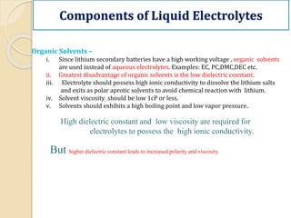 Components of Liquid Electrolytes
Organic Solvents –
i. Since lithium secondary batteries have a high working voltage , organic solvents
are used instead of aqueous electrolytes. Examples: EC, PC,DMC,DEC etc.
ii. Greatest disadvantage of organic solvents is the low dielectric constant.
iii. Electrolyte should possess high ionic conductivity to dissolve the lithium salts
and exits as polar aprotic solvents to avoid chemical reaction with lithium.
iv. Solvent viscosity should be low 1cP or less.
v. Solvents should exhibits a high boiling point and low vapor pressure..
High dielectric constant and low viscosity are required for
electrolytes to possess the high ionic conductivity.
But higher dielectric constant leads to increased polarity and viscosity.
 