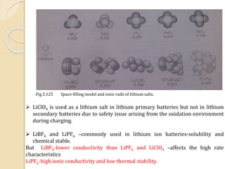 Fig.3.125 Space-filling model and ionic radii of lithium salts.
 LiClO4 is used as a lithium salt in lithium primary batteries but not in lithium
secondary batteries due to safety issue arising from the oxidation environment
during charging.
 LiBF4 and LiPF6 –commonly used in lithium ion batteries-solubility and
chemical stable.
But LiBF4-lower conductivity than LiPF6 and LiClO4 –affects the high rate
characteristics
LiPF6-high ionic conductivity and low thermal stability.
 
