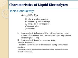 Characteristics of Liquid Electrolytes
s=NAeS|Zi| Ci mi
NA -the Avogadro constants
e- elementary electric charge
Zi- charge no. of ionic species i
C- concentration
m- mobility.
I. Ionic conductivity becomes higher with an increase in the
number of dissociated free ions and more rapid migration of
such ions.(10-3 S/cm).
II. Ionic conductivity can be measured using
-conductivity meter
- based on the resistance of an electrode having a known cell
constant
- ionic conductivity= distance between electrodes/(solvent resistance x
electrode surface area).
Ionic Conductivity
 