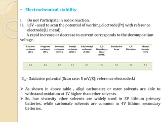 • Electrochemical stability
I. Do not Participate in redox reaction.
II. LSV –used to scan the potential of working electrode(Pt) with reference
electrode(Li metal).
A rapid increase or decrease in current corresponds to the decomposition
voltage.
Ethylene
carbonate
(EC)
Propylene
carbonate
(PC)
Dimethyl
carbonate
(DMC)
Diethyl
carbonate
(DEC)
Ethylmethyl
carbonate
(EMC)
1,2-
Dimethoxye
thane
(DME)
Tetrahydro
furan
1,3-
Dioxolane
Methyl
formate
(MF)
6.2 6.6 6.7 6.7 6.7 5.1 5.2 5.2 5.4
Eox- Oxidative potential(Scan rate: 5 mV/S); reference electrode:Li
 As shown in above table , alkyl carbonates or ester solvents are able to
withstand oxidation at 1V higher than ether solvents.
 So, low viscosity ether solvents are widely used in 3V lithium primary
batteries, while carbonate solvents are common in 4V lithium secondary
batteries.
 