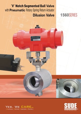 L

      V Notch Segmented Ball Valve
                 K
                                                                                 I

                                                                             M
with Pneumatic Rotary Spring Return Actuator                                              J

                                                       Dilusion Valve       1560SERIES




                                                                                                                      D




                                                                                     E
G

       F                                                                C




                                                              A

                                                             B




Yes. We                             ARE..
                                        .
| Courteously | Attentively | Respectably | Effectively |
                                                                                 SUDE
                                                                                 An ISO 9001:2008 Certified Company
                                                                                                                      R
 
