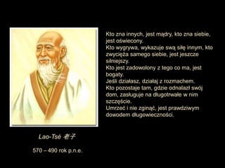 Kto zna innych, jest mądry, kto zna siebie,
                       jest oświecony.
                       Kto wygrywa, wykazuje swą siłę innym, kto
                       zwycięża samego siebie, jest jeszcze
                       silniejszy.
                       Kto jest zadowolony z tego co ma, jest
                       bogaty.
                       Jeśli działasz, działaj z rozmachem.
                       Kto pozostaje tam, gdzie odnalazł swój
                       dom, zasługuje na długotrwałe w nim
                       szczęście.
                       Umrzeć i nie zginąć, jest prawdziwym
                       dowodem długowieczności.


  Lao-Tsé 老子

570 – 490 rok p.n.e.
 