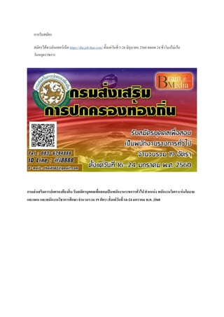 การรับสมัคร
สมัครได้ทางอินเทอร์เน็ต https://dla.job.thai.com/ ตั้งแต่วันที่ 5-26 มิถุนายน 2560 ตลอด 24 ชั่วโมงไม่เว้น
วันหยุดราชการ
กรมส่งเสริมการปกครองท้องถิ่น รับสมัครบุคคลเพื่อสอบเป็นพนักงานราชการทั่วไป ตาแหน่ง พนักงานวิเคราะห์นโยบาย
และแผน และพนักงานวิชาการศึกษา จานวนรวม 19 อัตรา ตั้งแต่วันที่ 16-24 มกราคม พ.ศ. 2560
 