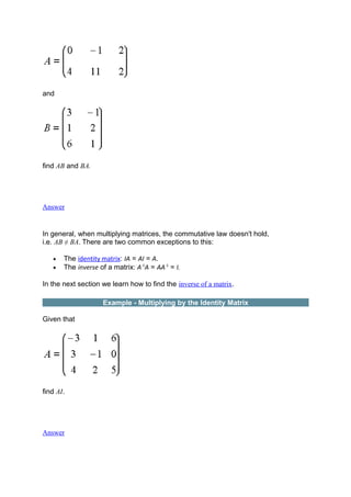 and
find AB and BA.
Answer
In general, when multiplying matrices, the commutative law doesn't hold,
i.e. AB ≠ BA. There are two common exceptions to this:
• The identity matrix: IA = AI = A.
• The inverse of a matrix: A-1
A = AA-1
= I.
In the next section we learn how to find the inverse of a matrix.
Example - Multiplying by the Identity Matrix
Given that
find AI.
Answer
 