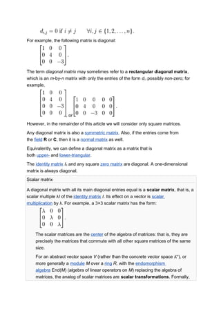 For example, the following matrix is diagonal:
The term diagonal matrix may sometimes refer to a rectangular diagonal matrix,
which is an m-by-n matrix with only the entries of the form di,i possibly non-zero; for
example,
, or
However, in the remainder of this article we will consider only square matrices.
Any diagonal matrix is also a symmetric matrix. Also, if the entries come from
the field R or C, then it is a normal matrix as well.
Equivalently, we can define a diagonal matrix as a matrix that is
both upper- and lower-triangular.
The identity matrix In and any square zero matrix are diagonal. A one-dimensional
matrix is always diagonal.
Scalar matrix
A diagonal matrix with all its main diagonal entries equal is a scalar matrix, that is, a
scalar multiple λI of the identity matrix I. Its effect on a vector is scalar
multiplication by λ. For example, a 3×3 scalar matrix has the form:
The scalar matrices are the center of the algebra of matrices: that is, they are
precisely the matrices that commute with all other square matrices of the same
size.
For an abstract vector space V (rather than the concrete vector space Kn
), or
more generally a module M over a ring R, with the endomorphism
algebra End(M) (algebra of linear operators on M) replacing the algebra of
matrices, the analog of scalar matrices are scalar transformations. Formally,
 