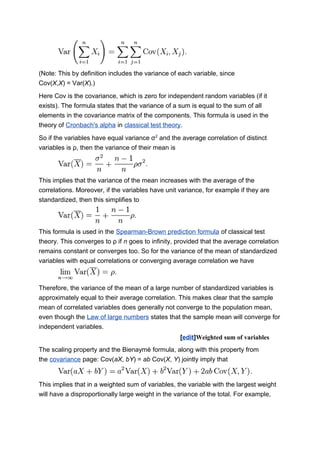 (Note: This by definition includes the variance of each variable, since
Cov(X,X) = Var(X).)
Here Cov is the covariance, which is zero for independent random variables (if it
exists). The formula states that the variance of a sum is equal to the sum of all
elements in the covariance matrix of the components. This formula is used in the
theory of Cronbach's alpha in classical test theory.
So if the variables have equal variance σ2
and the average correlation of distinct
variables is ρ, then the variance of their mean is
This implies that the variance of the mean increases with the average of the
correlations. Moreover, if the variables have unit variance, for example if they are
standardized, then this simplifies to
This formula is used in the Spearman-Brown prediction formula of classical test
theory. This converges to ρ if n goes to infinity, provided that the average correlation
remains constant or converges too. So for the variance of the mean of standardized
variables with equal correlations or converging average correlation we have
Therefore, the variance of the mean of a large number of standardized variables is
approximately equal to their average correlation. This makes clear that the sample
mean of correlated variables does generally not converge to the population mean,
even though the Law of large numbers states that the sample mean will converge for
independent variables.
[edit]Weighted sum of variables
The scaling property and the Bienaymé formula, along with this property from
the covariance page: Cov(aX, bY) = ab Cov(X, Y) jointly imply that
This implies that in a weighted sum of variables, the variable with the largest weight
will have a disproportionally large weight in the variance of the total. For example,
 