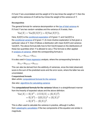 if X and Y are uncorrelated and the weight of X is two times the weight of Y, then the
weight of the variance of X will be four times the weight of the variance of Y.
Decomposition
The general formula for variance decomposition or the law of total variance is:
If X and Y are two random variables and the variance of X exists, then
Here, E(X|Y) is the conditional expectation of X given Y, and Var(X|Y) is
the conditional variance of X given Y. (A more intuitive explanation is that given a
particular value of Y, then X follows a distribution with mean E(X|Y) and variance
Var(X|Y). The above formula tells how to find Var(X) based on the distributions of
these two quantities when Y is allowed to vary.) This formula is often applied
in analysis of variance, where the corresponding formula is
SSTotal = SSBetween + SSWithin.
It is also used in linear regression analysis, where the corresponding formula is
SSTotal = SSRegression + SSResidual.
This can also be derived from the additivity of variances, since the total (observed)
score is the sum of the predicted score and the error score, where the latter two are
uncorrelated.
Computational formula
Main article: computational formula for the variance
See also: algorithms for calculating variance
The computational formula for the variance follows in a straightforward manner
from the linearity of expected values and the above definition:
This is often used to calculate the variance in practice, although it suffers
from catastrophic cancellation if the two components of the equation are similar in
magnitude.
 