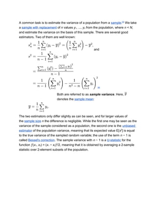 A common task is to estimate the variance of a population from a sample.[3]
We take
a sample with replacement of n values y1, ..., yn from the population, where n < N,
and estimate the variance on the basis of this sample. There are several good
estimators. Two of them are well known:
and
[4]
Both are referred to as sample variance. Here,
denotes the sample mean:
The two estimators only differ slightly as can be seen, and for larger values of
the sample size n the difference is negligible. While the first one may be seen as the
variance of the sample considered as a population, the second one is the unbiased
estimator of the population variance, meaning that its expected value E[s2
] is equal
to the true variance of the sampled random variable; the use of the term n − 1 is
called Bessel's correction. The sample variance with n − 1 is a U-statistic for the
function ƒ(x1, x2) = (x1 − x2)2
/2, meaning that it is obtained by averaging a 2-sample
statistic over 2-element subsets of the population.
 