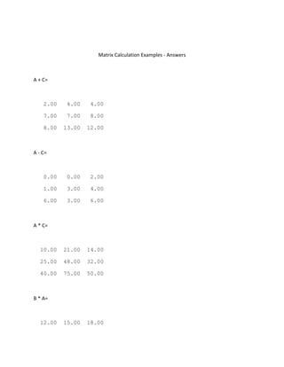 Matrix Calculation Examples - Answers
A + C=
2.00 4.00 4.00
7.00 7.00 8.00
8.00 13.00 12.00
A - C=
0.00 0.00 2.00
1.00 3.00 4.00
6.00 3.00 6.00
A * C=
10.00 21.00 14.00
25.00 48.00 32.00
40.00 75.00 50.00
B * A=
12.00 15.00 18.00
 