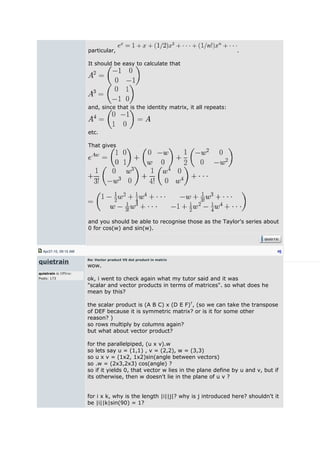 particular, .
It should be easy to calculate that
and, since that is the identity matrix, it all repeats:
etc.
That gives
and you should be able to recognise those as the Taylor's series about
0 for cos(w) and sin(w).
Apr27-10, 09:15 AM #5
quietrain
quietrain is Offline:
Posts: 173
Re: Vector product VS dot product in matrix
wow.
ok, i went to check again what my tutor said and it was
"scalar and vector products in terms of matrices". so what does he
mean by this?
the scalar product is (A B C) x (D E F)T
, (so we can take the transpose
of DEF because it is symmetric matrix? or is it for some other
reason? )
so rows multiply by columns again?
but what about vector product?
for the parallelpiped, (u x v).w
so lets say u = (1,1) , v = (2,2), w = (3,3)
so u x v = (1x2, 1x2)sin(angle between vectors)
so .w = (2x3,2x3) cos(angle) ?
so if it yields 0, that vector w lies in the plane define by u and v, but if
its otherwise, then w doesn't lie in the plane of u v ?
for i x k, why is the length |i||j|? why is j introduced here? shouldn't it
be |i||k|sin(90) = 1?
 