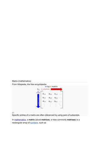 Matrix (mathematics)
From Wikipedia, the free encyclopedia
Specific entries of a matrix are often referenced by using pairs of subscripts.
In mathematics, a matrix (plural matrices, or less commonly matrixes) is a
rectangular array of numbers, such as
 