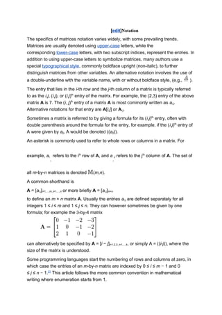 [edit]Notation
The specifics of matrices notation varies widely, with some prevailing trends.
Matrices are usually denoted using upper-case letters, while the
corresponding lower-case letters, with two subscript indices, represent the entries. In
addition to using upper-case letters to symbolize matrices, many authors use a
special typographical style, commonly boldface upright (non-italic), to further
distinguish matrices from other variables. An alternative notation involves the use of
a double-underline with the variable name, with or without boldface style, (e.g., ).
The entry that lies in the i-th row and the j-th column of a matrix is typically referred
to as the i,j, (i,j), or (i,j)th
entry of the matrix. For example, the (2,3) entry of the above
matrix A is 7. The (i, j)th
entry of a matrix A is most commonly written as ai,j.
Alternative notations for that entry are A[i,j] or Ai,j.
Sometimes a matrix is referred to by giving a formula for its (i,j)th
entry, often with
double parenthesis around the formula for the entry, for example, if the (i,j)th
entry of
A were given by aij, A would be denoted ((aij)).
An asterisk is commonly used to refer to whole rows or columns in a matrix. For
example, ai,
∗
refers to the ith
row of A, and a
∗
,j refers to the jth
column of A. The set of
all m-by-n matrices is denoted (m,n).
A common shorthand is
A = [ai,j]i=1,...,m; j=1,...,n or more briefly A = [ai,j]m×n
to define an m × n matrix A. Usually the entries ai,j are defined separately for all
integers 1 ≤ i ≤ m and 1 ≤ j ≤ n. They can however sometimes be given by one
formula; for example the 3-by-4 matrix
can alternatively be specified by A = [i − j]i=1,2,3; j=1,...,4, or simply A = ((i-j)), where the
size of the matrix is understood.
Some programming languages start the numbering of rows and columns at zero, in
which case the entries of an m-by-n matrix are indexed by 0 ≤ i ≤ m − 1 and 0
≤ j ≤ n − 1.[2]
This article follows the more common convention in mathematical
writing where enumeration starts from 1.
 