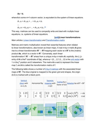 Ax = b,
where b is some m×1-column vector, is equivalent to the system of linear equations
A1,1x1 + A1,2x2 + ... + A1,nxn = b1
...
Am,1x1 + Am,2x2 + ... + Am,nxn = bm .[8]
This way, matrices can be used to compactly write and deal with multiple linear
equations, i.e. systems of linear equations.
[edit]Linear transformations
Main articles: Linear transformation and Transformation matrix
Matrices and matrix multiplication reveal their essential features when related
to linear transformations, also known as linear maps. A real m-by-n matrix A gives
rise to a linear transformation Rn
→ Rm
mapping each vector x in Rn
to the (matrix)
product Ax, which is a vector in Rm
. Conversely, each linear
transformation f: Rn
→ Rm
arises from a unique m-by-n matrix A: explicitly, the (i, j)-
entry of A is theith
coordinate of f(ej), where ej = (0,...,0,1,0,...,0) is the unit vector with
1 in the jth
position and 0 elsewhere. The matrix A is said to represent the linear
map f, and A is called the transformation matrix of f.
The following table shows a number of 2-by-2 matrices with the associated linear
maps of R2
. The blue original is mapped to the green grid and shapes, the origin
(0,0) is marked with a black point.
Vertical
shear with
m=1.25.
Horizontal flip
Squeeze
mapping with
r=3/2
Scaling by a
factor of 3/2
Rotation by π/6R
= 30°
 