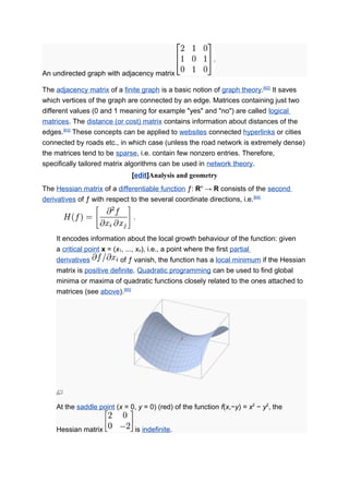 An undirected graph with adjacency matrix
The adjacency matrix of a finite graph is a basic notion of graph theory.[62]
It saves
which vertices of the graph are connected by an edge. Matrices containing just two
different values (0 and 1 meaning for example "yes" and "no") are called logical
matrices. The distance (or cost) matrix contains information about distances of the
edges.[63]
These concepts can be applied to websites connected hyperlinks or cities
connected by roads etc., in which case (unless the road network is extremely dense)
the matrices tend to be sparse, i.e. contain few nonzero entries. Therefore,
specifically tailored matrix algorithms can be used in network theory.
[edit]Analysis and geometry
The Hessian matrix of a differentiable function ƒ: Rn
→ R consists of the second
derivatives of ƒ with respect to the several coordinate directions, i.e.[64]
It encodes information about the local growth behaviour of the function: given
a critical point x = (x1, ..., xn), i.e., a point where the first partial
derivatives of ƒ vanish, the function has a local minimum if the Hessian
matrix is positive definite. Quadratic programming can be used to find global
minima or maxima of quadratic functions closely related to the ones attached to
matrices (see above).[65]
At the saddle point (x = 0, y = 0) (red) of the function f(x,−y) = x2
− y2
, the
Hessian matrix is indefinite.
 