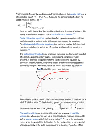 Another matrix frequently used in geometrical situations is the Jacobi matrix of a
differentiable map f: Rn
→ Rm
. If f1, ..., fm denote the components of f, then the
Jacobi matrix is defined as [66]
If n > m, and if the rank of the Jacobi matrix attains its maximal value m, f is
locally invertible at that point, by the implicit function theorem.[67]
Partial differential equations can be classified by considering the matrix of
coefficients of the highest-order differential operators of the equation.
For elliptic partial differential equations this matrix is positive definite, which
has decisive influence on the set of possible solutions of the equation in
question.[68]
The finite element method is an important numerical method to solve partial
differential equations, widely applied in simulating complex physical
systems. It attempts to approximate the solution to some equation by
piecewise linear functions, where the pieces are chosen with respect to a
sufficiently fine grid, which in turn can be recast as a matrix equation.[69]
[edit]Probability theory and statistics
Two different Markov chains. The chart depicts the number of particles (of a
total of 1000) in state "2". Both limiting values can be determined from the
transition matrices, which are given by (red) and (black).
Stochastic matrices are square matrices whose rows are probability
vectors, i.e., whose entries sum up to one. Stochastic matrices are used to
define Markov chains with finitely many states.[70]
A row of the stochastic
matrix gives the probability distribution for the next position of some particle
which is currently in the state corresponding to the row. Properties of the
 