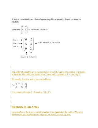 A matrix consists of a set of numbers arranged in rows and columns enclosed in
brackets.
The order of a matrix gives the number of rows followed by the number of columns
in a matrix. The order of a matrix with 3 rows and 2 columns is 3 2 or 3 by 2.
We usually denote a matrix by a capital letter.
C is a matrix of order 2 × 4 (read as ‘2 by 4’)
Elements In An Array
Each number in the array is called an entry or an element of the matrix. When we
need to read out the elements of an array, we read it out row by row.
 