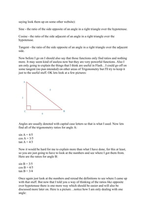 saying look them up on some other website):
Sine - the ratio of the side opposite of an angle in a right triangle over the hypotenuse.
Cosine - the ratio of the side adjacent of an angle in a right triangle over the
hypotenuse.
Tangent - the ratio of the side opposite of an angle in a right triangle over the adjacent
side.
Now before I go on I should also say that those functions only find ratios and nothing
more. It may seem kind of useless now but they are very powerful functions. Also I
am only going to explain the things that I think are useful in Flash…I could go off on
some tangent (no pun intended) on other areas of Trigonometry but I'll try to keep it
just to the useful stuff. OK lets look at a few pictures:
Angles are usually denoted with capital case letters so that is what I used. Now lets
find all of the trigonometry ratios for angle A:
sin A = 4/5
cos A = 3/5
tan A = 4/3
Now it would be hard for me to explain more than what I have done, for this at least,
so you are just going to have to look at the numbers and see where I got them from.
Here are the ratios for angle B:
sin B = 3/5
cos B = 4/5
tan B = 3/4
Once again just look at the numbers and reread the definitions to see where I came up
with that stuff. But now that I told you a way of thinking of the ratios like opposite
over hypotenuse there is one more way which should be easier and will also be
discussed more later on. Here is a picture…notice how I am only dealing with one
angle:
 