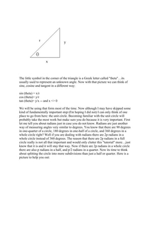 The little symbol in the corner of the triangle is a Greek letter called "theta"…its
usually used to represent an unknown angle. Now with that picture we can think of
sine, cosine and tangent in a different way:
sin (theta) = x/r
cos (theta)= y/r
tan (theta)= y/x -- and x <> 0
We will be using that form most of the time. Now although I may have skipped some
kind of fundamentally important step (I'm hoping I did not) I can only think of one
place to go from here: the unit circle. Becoming familiar with the unit circle will
probably take the most work but make sure you do because it is very important. First
let me tell you about radians just in case you do not know. Radians are just another
way of measuring angles very similar to degrees. You know that there are 90 degrees
in one-quarter of a circle, 180 degrees in one-half of a circle, and 360 degrees in a
whole circle right? Well if you are dealing with radians there are 2p radians in a
whole circle instead of 360 degrees. The reason that there are 2p radians in a full
circle really is not all that important and would only clutter this "tutorial" more…just
know that it is and it will stay that way. Now if there are 2p radians in a whole circle
there are also p radians in a half, and p/2 radians in a quarter. Now its time to think
about splitting the circle into more subdivisions than just a half or quarter. Here is a
picture to help you out:
 