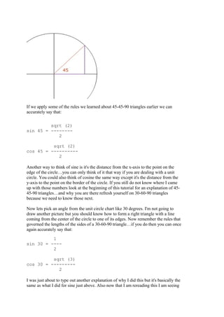 If we apply some of the rules we learned about 45-45-90 triangles earlier we can
accurately say that:
sqrt (2)
sin 45 = --------
2
sqrt (2)
cos 45 = ----------
2
Another way to think of sine is it's the distance from the x-axis to the point on the
edge of the circle…you can only think of it that way if you are dealing with a unit
circle. You could also think of cosine the same way except it's the distance from the
y-axis to the point on the border of the circle. If you still do not know where I came
up with those numbers look at the beginning of this tutorial for an explanation of 45-
45-90 triangles…and why you are there refresh yourself on 30-60-90 triangles
because we need to know those next.
Now lets pick an angle from the unit circle chart like 30 degrees. I'm not going to
draw another picture but you should know how to form a right triangle with a line
coming from the center of the circle to one of its edges. Now remember the rules that
governed the lengths of the sides of a 30-60-90 triangle…if you do then you can once
again accurately say that:
1
sin 30 = ----
2
sqrt (3)
cos 30 = ---------
2
I was just about to type out another explanation of why I did this but it's basically the
same as what I did for sine just above. Also now that I am rereading this I am seeing
 