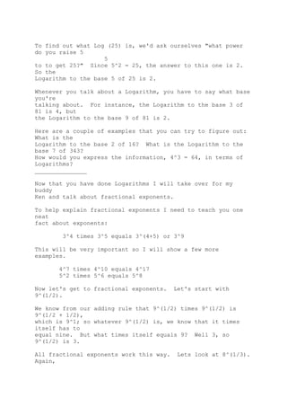 To find out what Log (25) is, we'd ask ourselves "what power
do you raise 5
5
to to get 25?" Since 5^2 = 25, the answer to this one is 2.
So the
Logarithm to the base 5 of 25 is 2.
Whenever you talk about a Logarithm, you have to say what base
you're
talking about. For instance, the Logarithm to the base 3 of
81 is 4, but
the Logarithm to the base 9 of 81 is 2.
Here are a couple of examples that you can try to figure out:
What is the
Logarithm to the base 2 of 16? What is the Logarithm to the
base 7 of 343?
How would you express the information, 4^3 = 64, in terms of
Logarithms?
_______________
Now that you have done Logarithms I will take over for my
buddy
Ken and talk about fractional exponents.
To help explain fractional exponents I need to teach you one
neat
fact about exponents:
3^4 times 3^5 equals 3^(4+5) or 3^9
This will be very important so I will show a few more
examples.
4^7 times 4^10 equals 4^17
5^2 times 5^6 equals 5^8
Now let's get to fractional exponents. Let's start with
9^(1/2).
We know from our adding rule that 9^(1/2) times 9^(1/2) is
9^(1/2 + 1/2),
which is 9^1; so whatever 9^(1/2) is, we know that it times
itself has to
equal nine. But what times itself equals 9? Well 3, so
9^(1/2) is 3.
All fractional exponents work this way. Lets look at 8^(1/3).
Again,
 